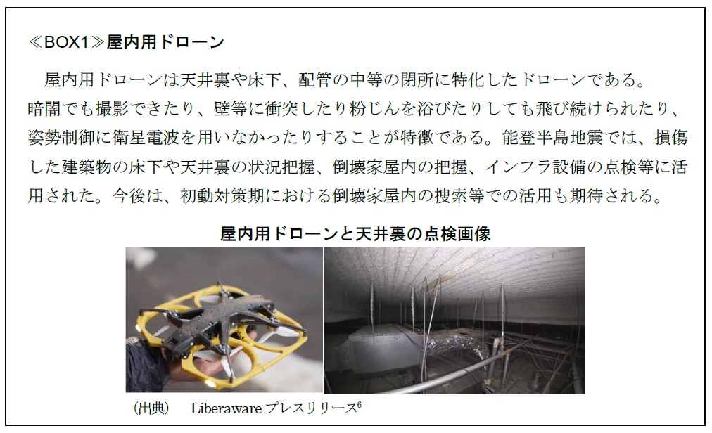 ≪BOX1≫屋内用ドローン 　　屋内用ドローンは天井裏や床下、配管の中等の閉所に特化したドローンである。 暗闇でも撮影できたり、壁等に衝突したり粉じんを浴びたりしても飛び続けられたり、 姿勢制御に衛星電波を用いなかったりすることが特徴である。能登半島地震では、損傷 した建築物の床下や天井裏の状況把握、倒壊家屋内の把握、インフラ設備の点検等に活 用された。今後は、初動対策期における倒壊家屋内の捜索等での活用も期待される。